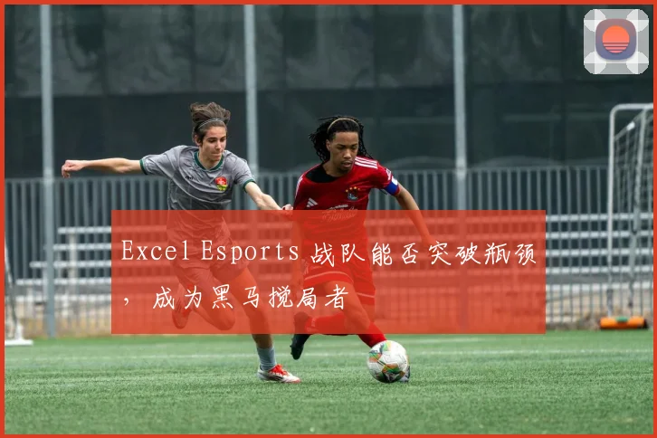 Excel Esports 战队能否突破瓶颈，成为黑马搅局者