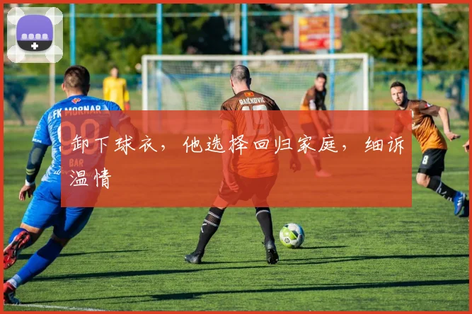 卸下球衣，他选择回归家庭，细诉温情