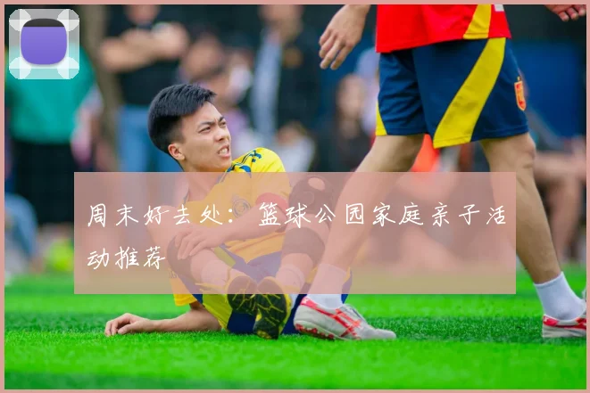 周末好去处:篮球公园家庭亲子活动推荐