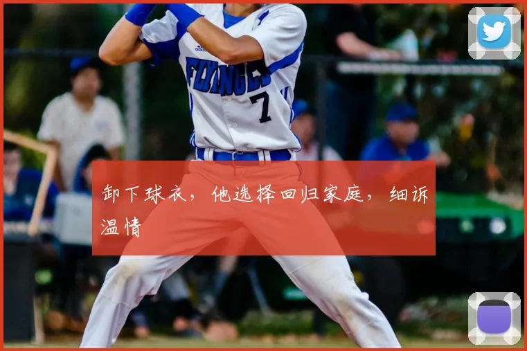 卸下球衣,他选择回归家庭,细诉温情