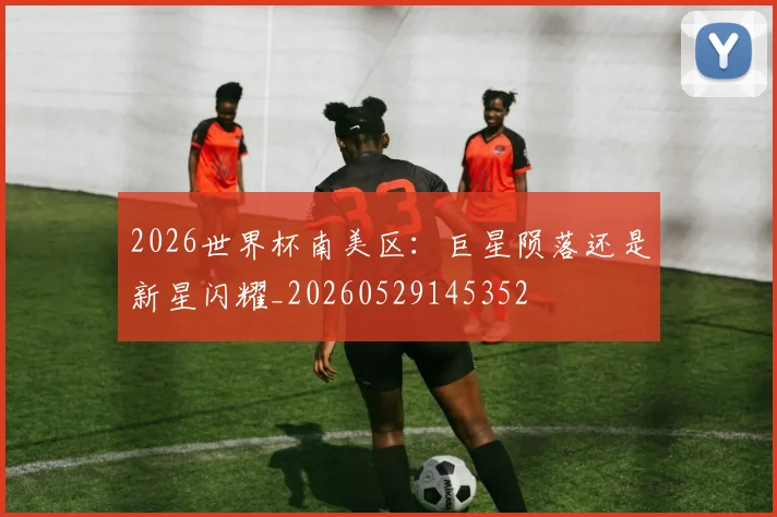 2026世界杯南美区：巨星陨落还是新星闪耀_20260529145352