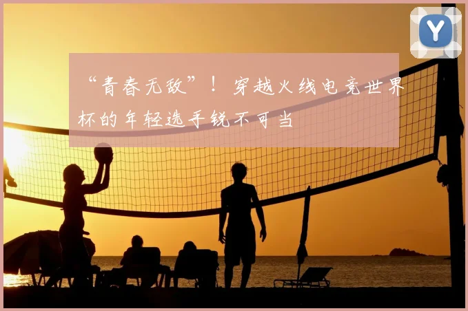 “青春无敌”！穿越火线电竞世界杯的年轻选手锐不可当