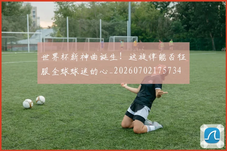 世界杯新神曲诞生!这旋律能否征服全球球迷的心_20260702175734