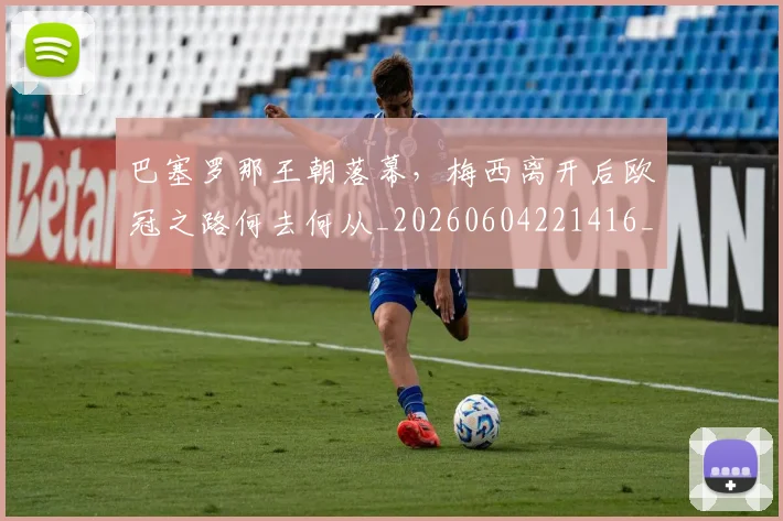 巴塞罗那王朝落幕,梅西离开后欧冠之路何去何从_20260604221416_20260707150848
