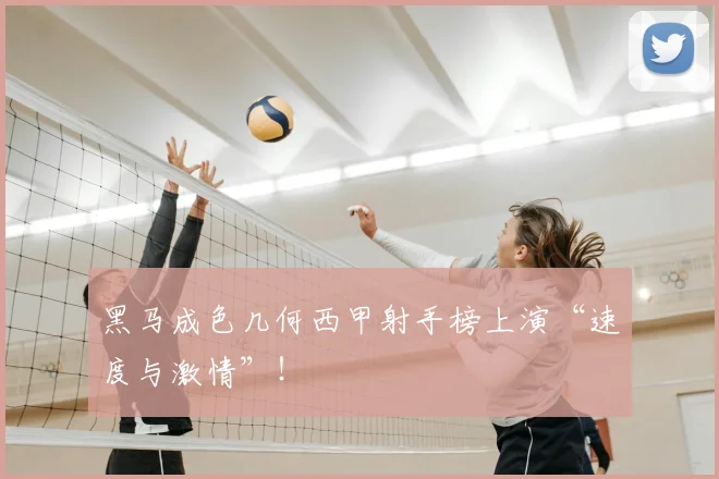 黑马成色几何西甲射手榜上演“速度与激情”!