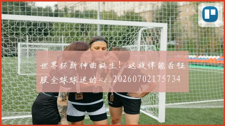 世界杯新神曲诞生!这旋律能否征服全球球迷的心_20260702175734