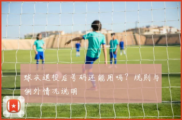 球衣退役后号码还能用吗?规则与例外情况说明