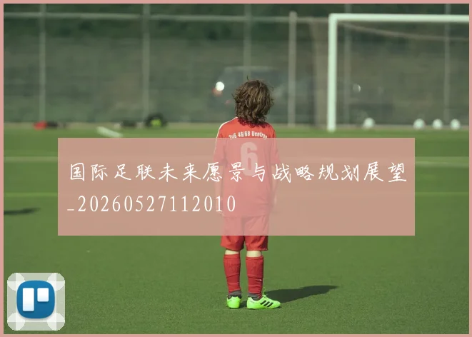 国际足联未来愿景与战略规划展望_20260527112010