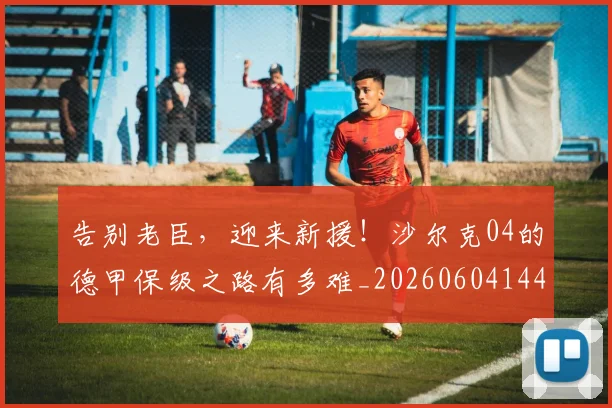 告别老臣，迎来新援！沙尔克04的德甲保级之路有多难_20260604144129