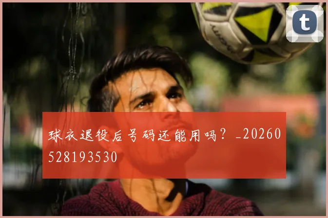 球衣退役后号码还能用吗?_20260528193530