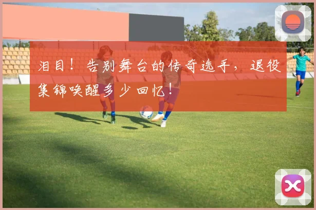 泪目！告别舞台的传奇选手，退役集锦唤醒多少回忆！