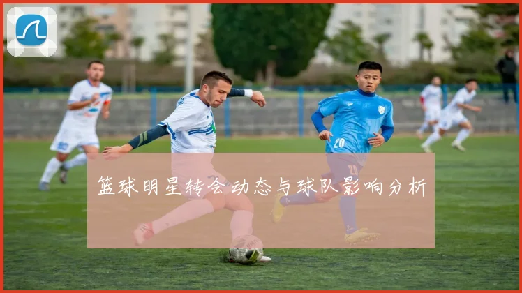 篮球明星转会动态与球队影响分析