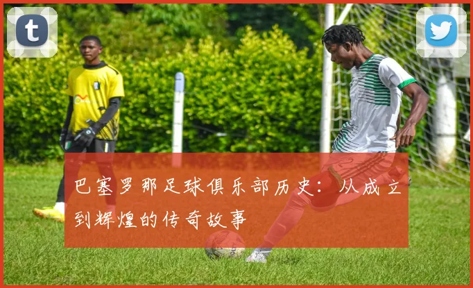 巴塞罗那足球俱乐部历史：从成立到辉煌的传奇故事