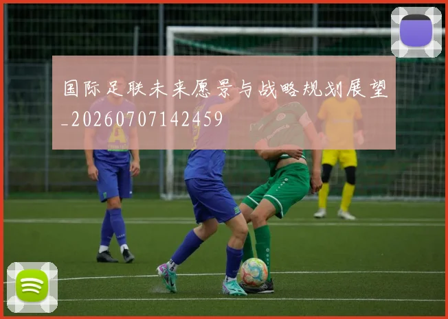 国际足联未来愿景与战略规划展望_20260707142459