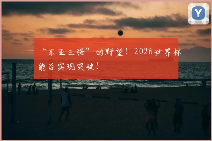 “东亚三强”的野望！2026世界杯能否实现突破！