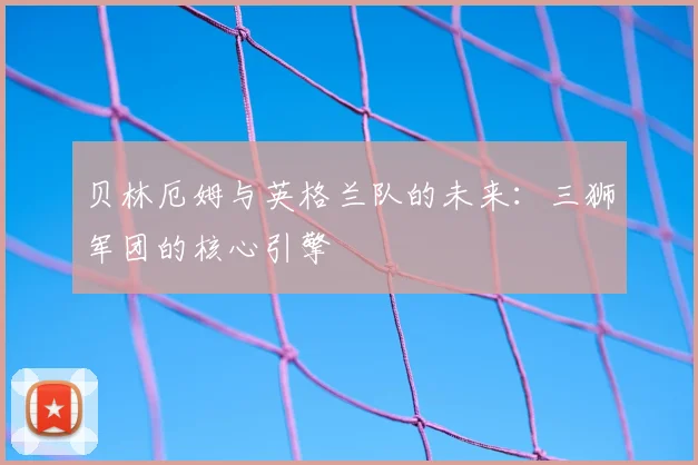 贝林厄姆与英格兰队的未来：三狮军团的核心引擎