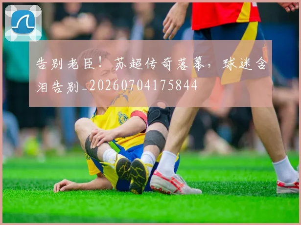 告别老臣！苏超传奇落幕，球迷含泪告别_20260704175844