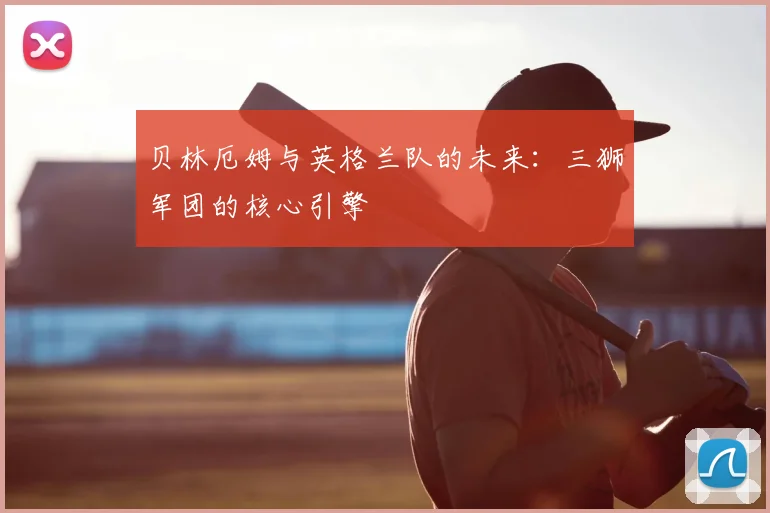 贝林厄姆与英格兰队的未来:三狮军团的核心引擎